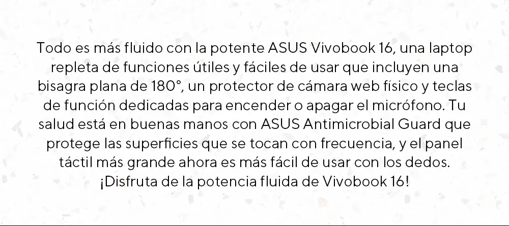 Todo es m&aacute;s fluido con la potente ASUS Vivobook 16, una laptop repleta de funciones &uacute;tiles y f&aacute;ciles de usar que incluyen una bisagra plana de 180&deg;, un protector de c&aacute;mara web f&iacute;sico y teclas de funci&oacute;n dedicadas para encender o apagar el micr&oacute;fono. Tu salud est&aacute; en buenas manos con ASUS Antimicrobial Guard que protege las superficies que se tocan con frecuencia, y el panel t&aacute;ctil m&aacute;s grande ahora es m&aacute;s f&aacute;cil de usar con los dedos.
&iexcl;Disfruta de la potencia fluida de Vivobook 16!